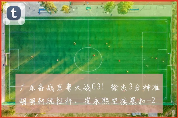 广东备战京粤大战G3！徐杰3分神准胡明轩玩拉杆，崔永熙空接暴扣