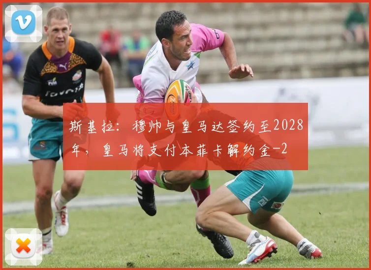 斯基拉:穆帅与皇马达签约至2028年,皇马将支付本菲卡解约金