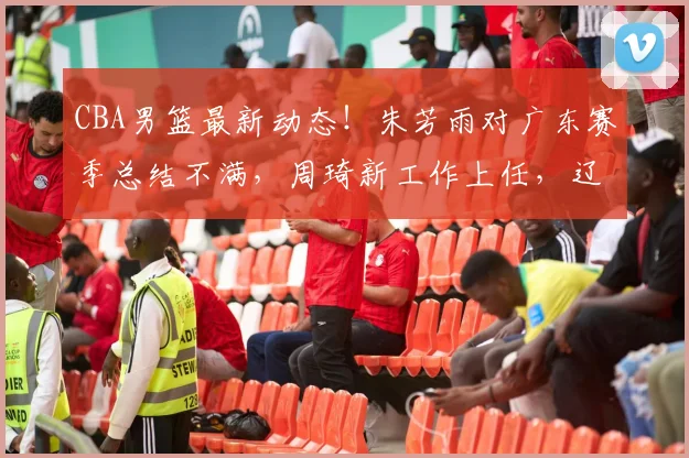 CBA男篮最新动态！朱芳雨对广东赛季总结不满，周琦新工作上任，辽宁两旧将帮上海取得开门红