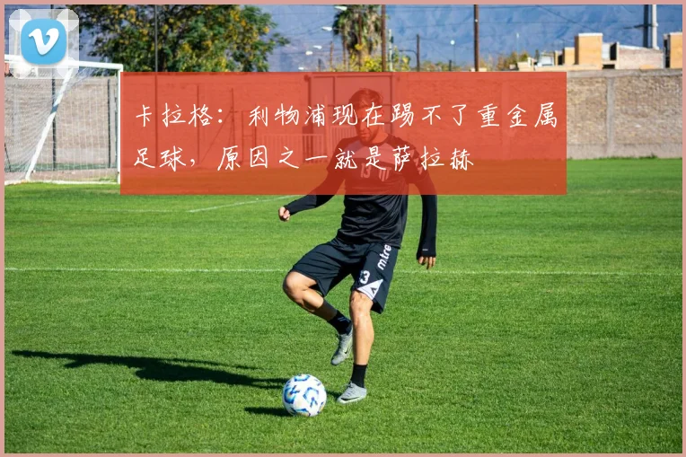 卡拉格：利物浦现在踢不了重金属足球，原因之一就是萨拉赫