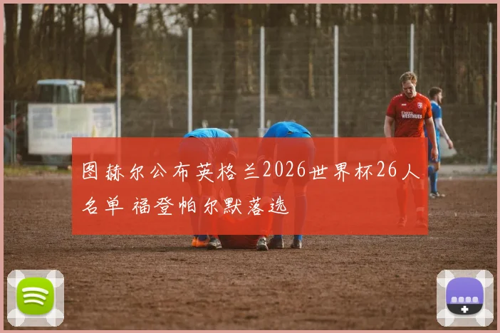 图赫尔公布英格兰2026世界杯26人名单 福登帕尔默落选
