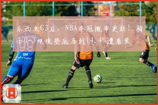 东西决G3后，NBA夺冠概率更新！骑士0-3绝境垫底马刺14.4%遭看衰