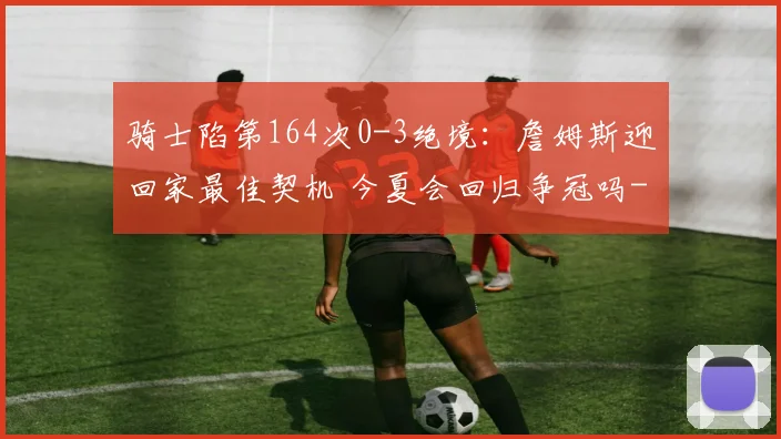 骑士陷第164次0-3绝境：詹姆斯迎回家最佳契机 今夏会回归争冠吗