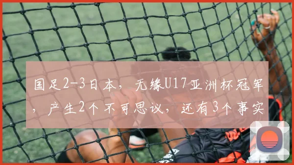 国足2-3日本，无缘U17亚洲杯冠军，产生2个不可思议，还有3个事实