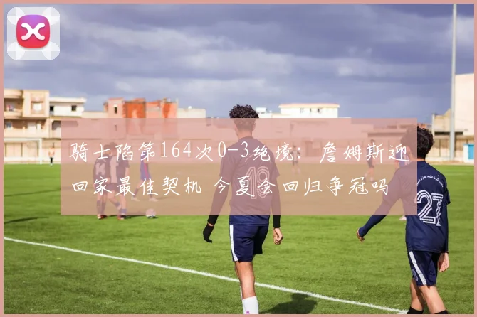 骑士陷第164次0-3绝境：詹姆斯迎回家最佳契机 今夏会回归争冠吗