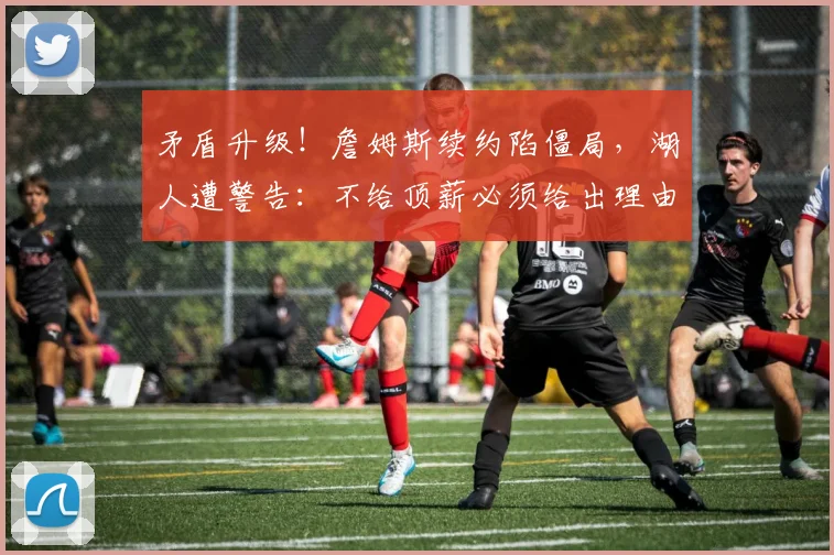矛盾升级！詹姆斯续约陷僵局，湖人遭警告：不给顶薪必须给出理由