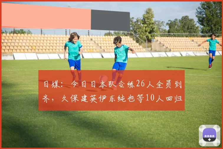 日媒：今日日本队合练26人全员到齐，久保建英伊东纯也等10人回归