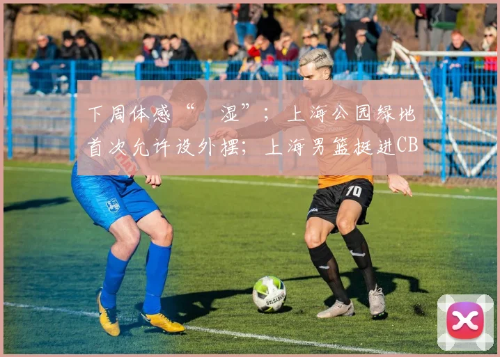 下周体感“齁湿”；上海公园绿地首次允许设外摆；上海男篮挺进CBA总决赛