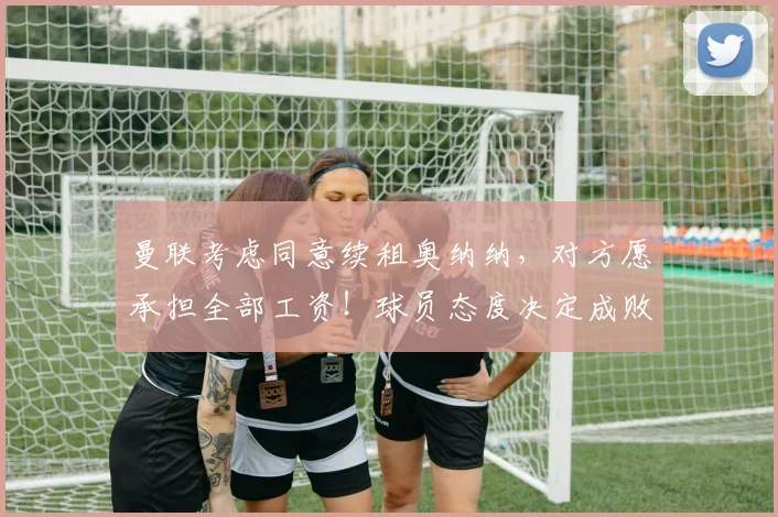 曼联考虑同意续租奥纳纳，对方愿承担全部工资！球员态度决定成败