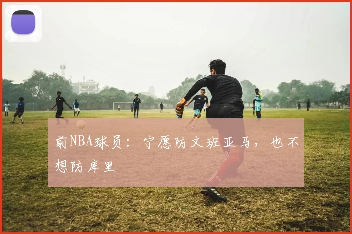 前NBA球员：宁愿防文班亚马，也不想防库里