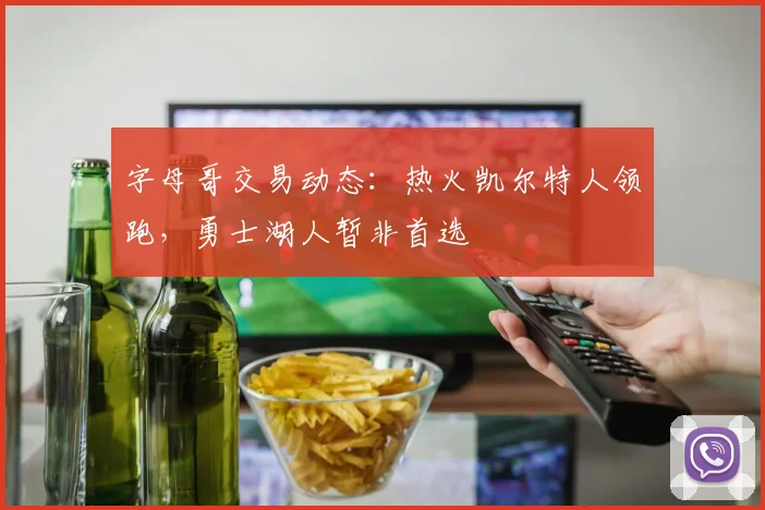 字母哥交易动态：热火凯尔特人领跑，勇士湖人暂非首选