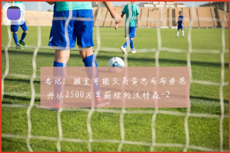 名记:掘金可能交易黄忠或布劳恩 并以2500万年薪续约沃特森