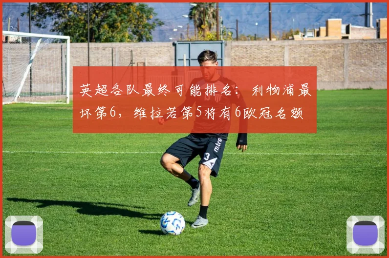 英超各队最终可能排名：利物浦最坏第6，维拉若第5将有6欧冠名额