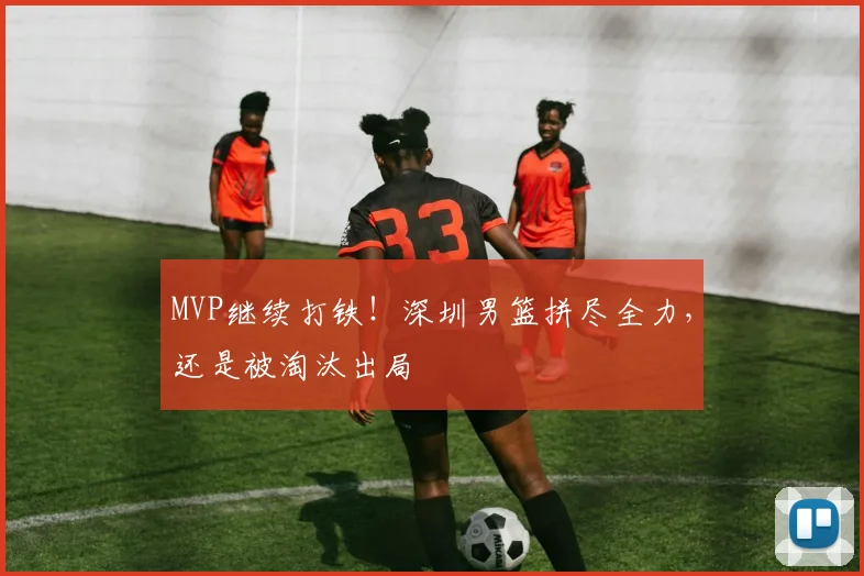 MVP继续打铁!深圳男篮拼尽全力,还是被淘汰出局