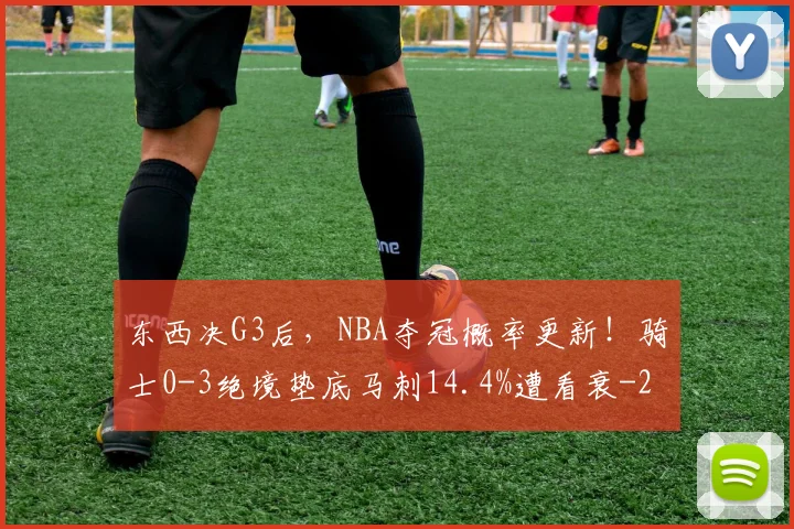东西决G3后，NBA夺冠概率更新！骑士0-3绝境垫底马刺14.4%遭看衰