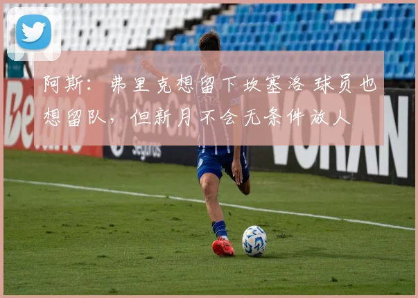 阿斯：弗里克想留下坎塞洛 球员也想留队，但新月不会无条件放人