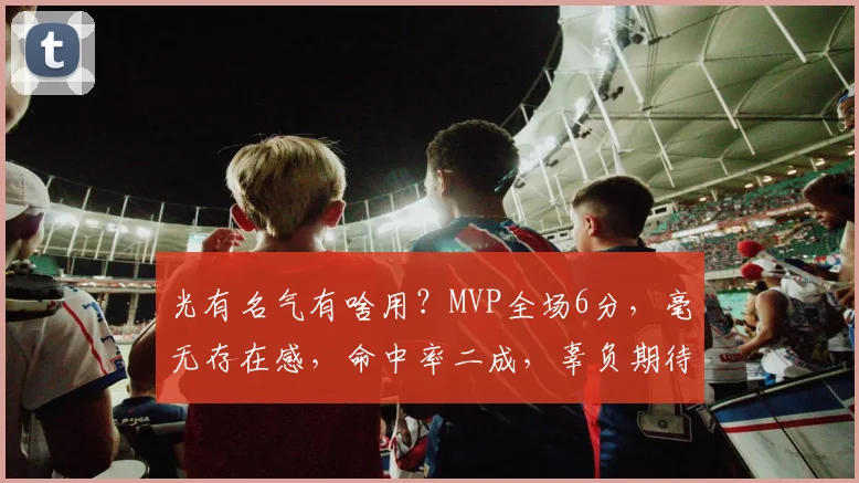 光有名气有啥用？MVP全场6分，毫无存在感，命中率二成，辜负期待