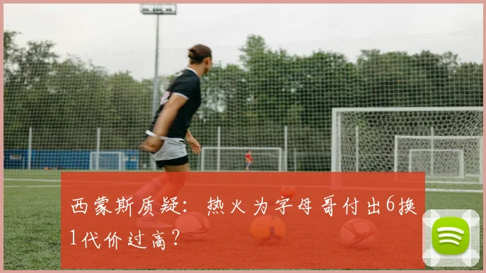 西蒙斯质疑：热火为字母哥付出6换1代价过高？