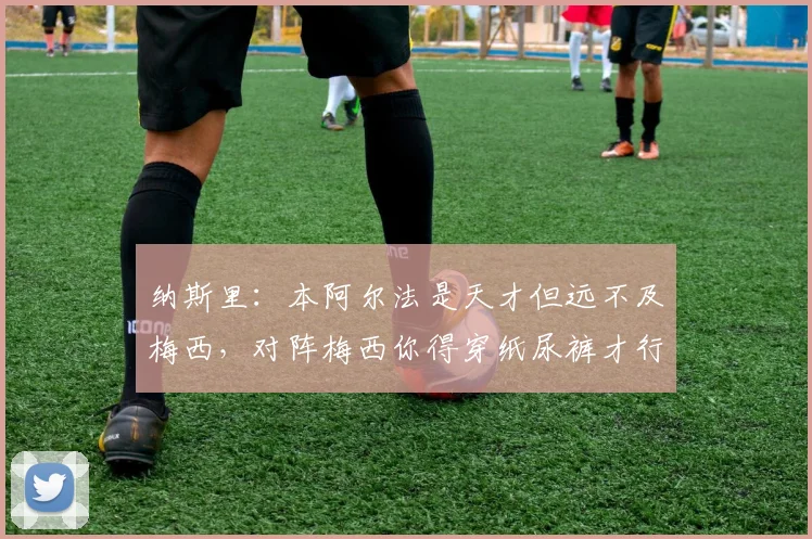纳斯里：本阿尔法是天才但远不及梅西，对阵梅西你得穿纸尿裤才行