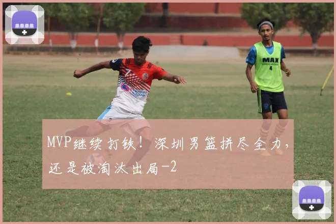 MVP继续打铁!深圳男篮拼尽全力,还是被淘汰出局
