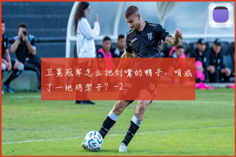 卫冕冠军怎么把到嘴的鸭子，啃成了一地鸡架子？