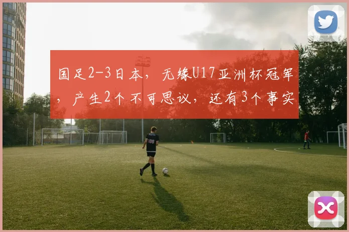 国足2-3日本，无缘U17亚洲杯冠军，产生2个不可思议，还有3个事实