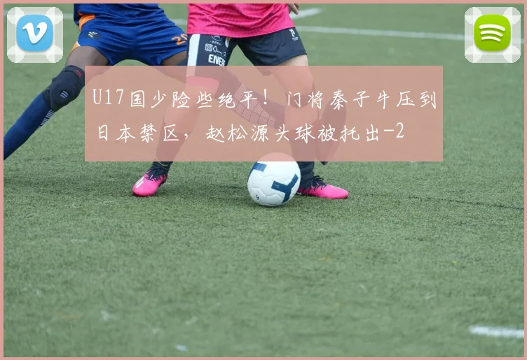 U17国少险些绝平！门将秦子牛压到日本禁区，赵松源头球被托出