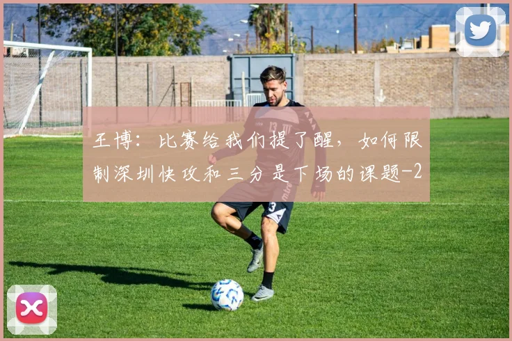 王博：比赛给我们提了醒，如何限制深圳快攻和三分是下场的课题