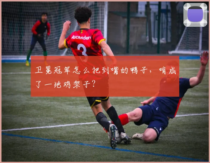 卫冕冠军怎么把到嘴的鸭子，啃成了一地鸡架子？