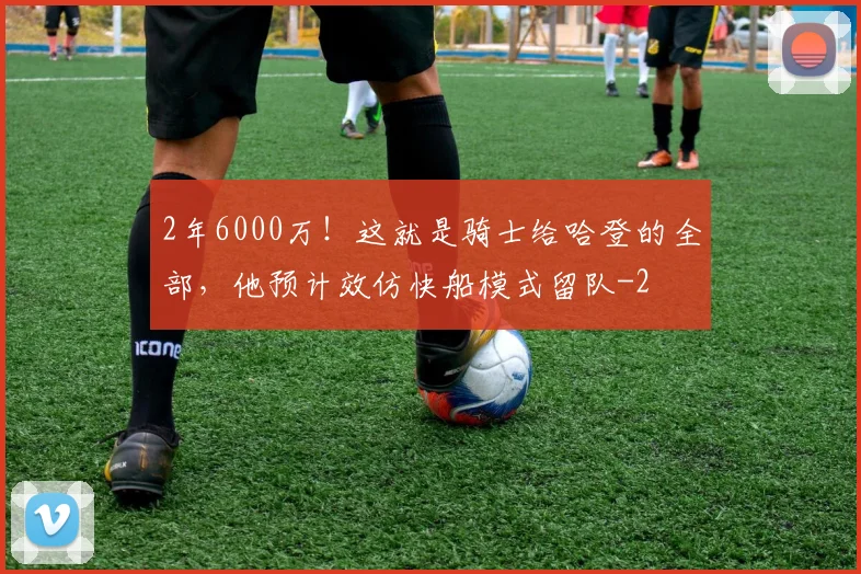 2年6000万！这就是骑士给哈登的全部，他预计效仿快船模式留队