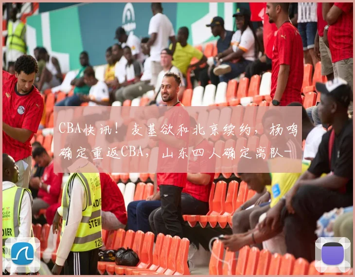 CBA快讯！麦基欲和北京续约，杨鸣确定重返CBA，山东四人确定离队