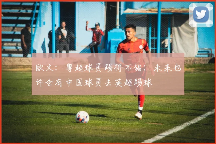 欧文：粤超球员踢得不错；未来也许会有中国球员去英超踢球