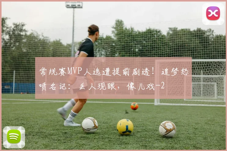 常规赛MVP人选遭提前剧透！追梦怒喷名记：丢人现眼，像儿戏