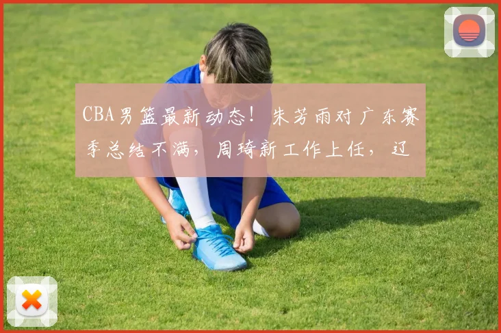 CBA男篮最新动态！朱芳雨对广东赛季总结不满，周琦新工作上任，辽宁两旧将帮上海取得开门红