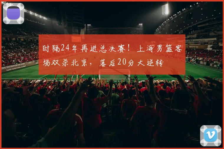 时隔24年再进总决赛！上海男篮客场双杀北京，落后20分大逆转