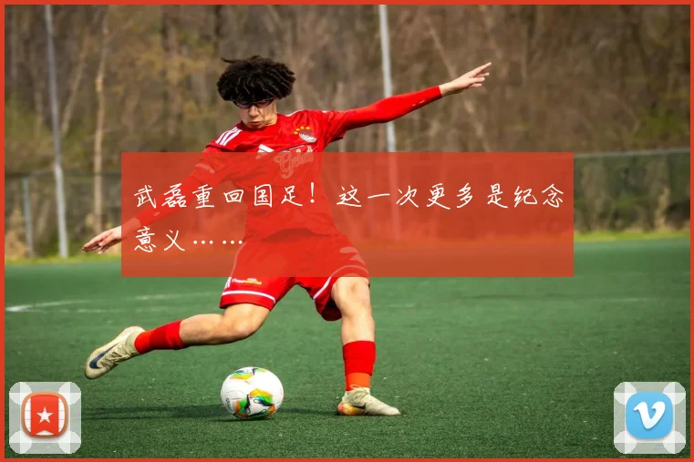 武磊重回国足!这一次更多是纪念意义……