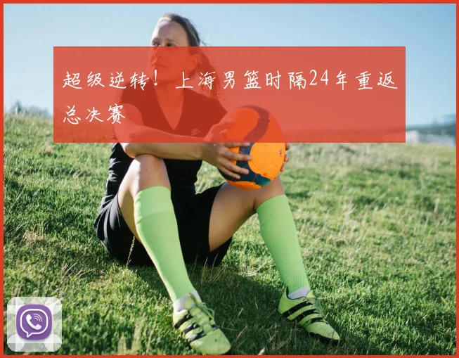 超级逆转！上海男篮时隔24年重返总决赛