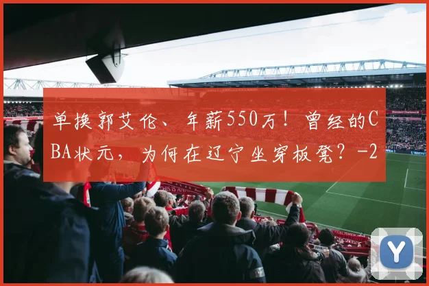 单换郭艾伦、年薪550万!曾经的CBA状元,为何在辽宁坐穿板凳?