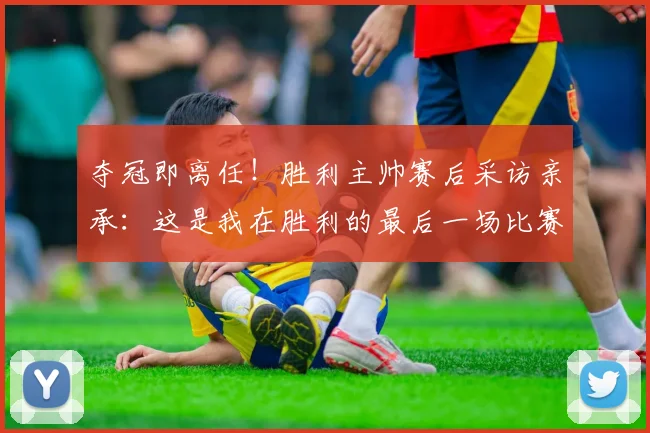 夺冠即离任！胜利主帅赛后采访亲承：这是我在胜利的最后一场比赛