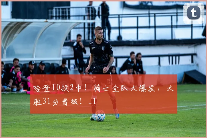 哈登10投2中!骑士全队大爆发,大胜31分晋级!_1
