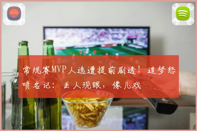 常规赛MVP人选遭提前剧透！追梦怒喷名记：丢人现眼，像儿戏