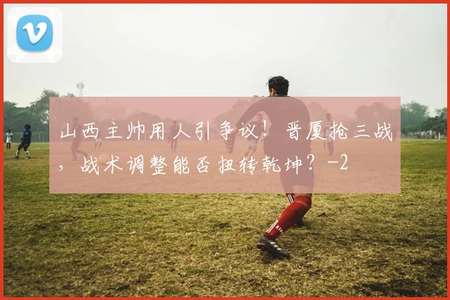 山西主帅用人引争议！晋厦抢三战，战术调整能否扭转乾坤？