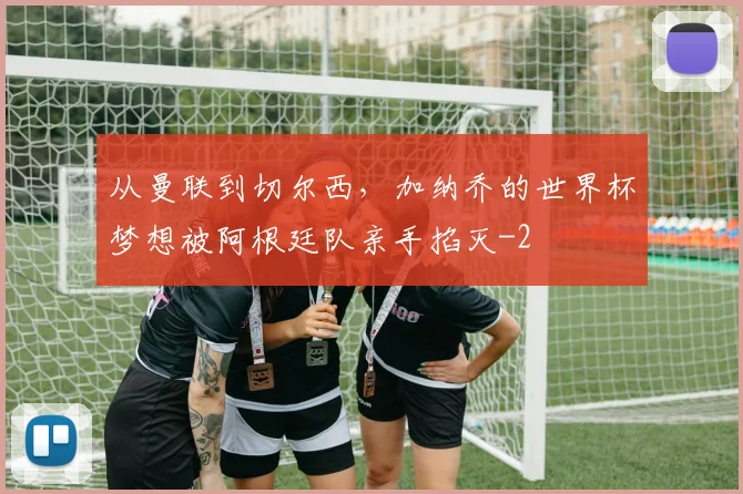 从曼联到切尔西，加纳乔的世界杯梦想被阿根廷队亲手掐灭