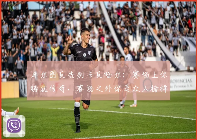 库尔图瓦告别卡瓦哈尔：赛场上你铸就传奇，赛场之外你是众人榜样
