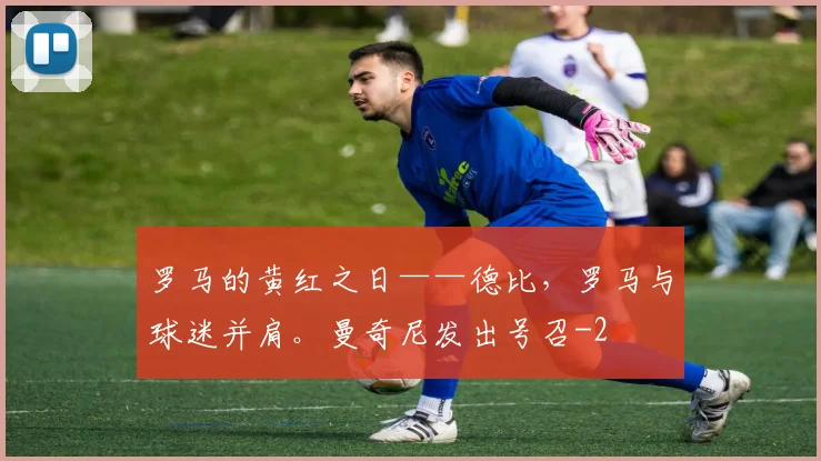 罗马的黄红之日——德比,罗马与球迷并肩。曼奇尼发出号召