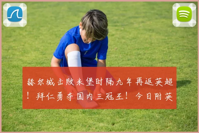 赫尔城击败米堡时隔九年再返英超!拜仁勇夺国内三冠王!今日附英超收官战详细指南!