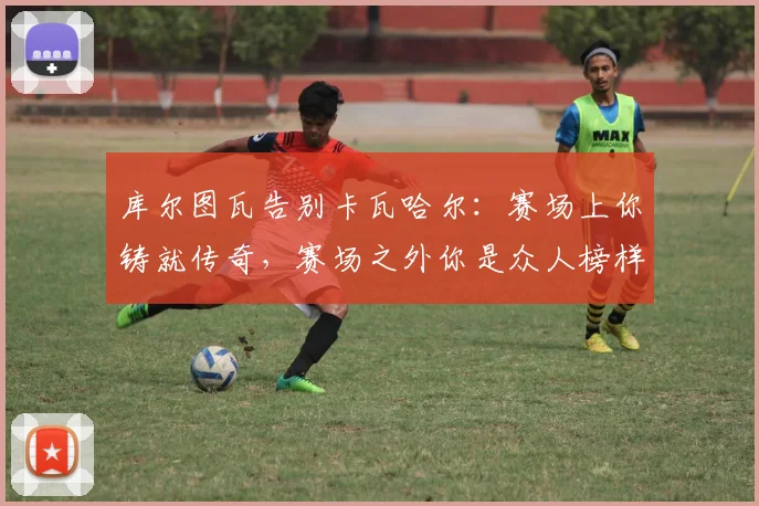 库尔图瓦告别卡瓦哈尔：赛场上你铸就传奇，赛场之外你是众人榜样