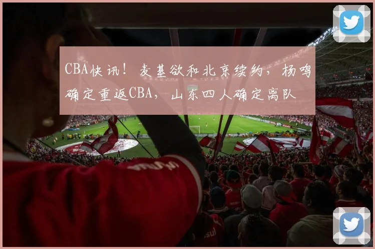 CBA快讯！麦基欲和北京续约，杨鸣确定重返CBA，山东四人确定离队