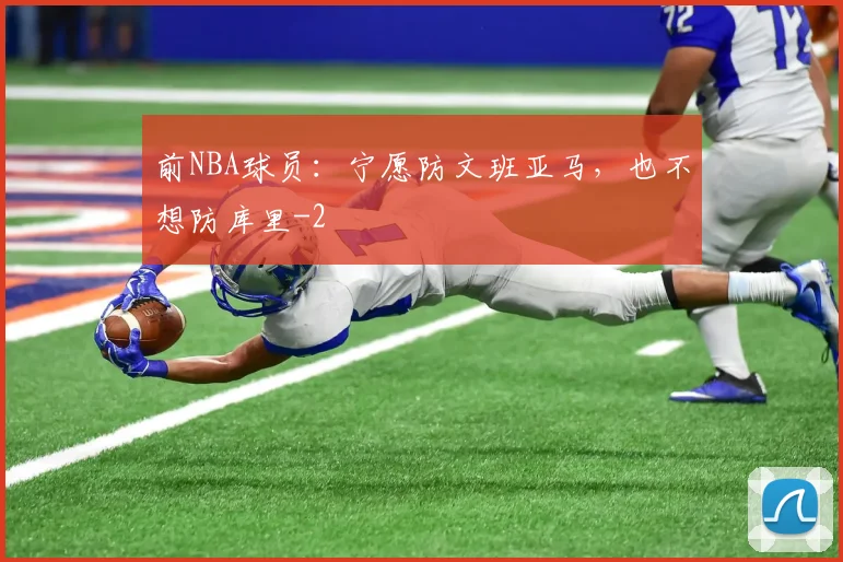 前NBA球员：宁愿防文班亚马，也不想防库里