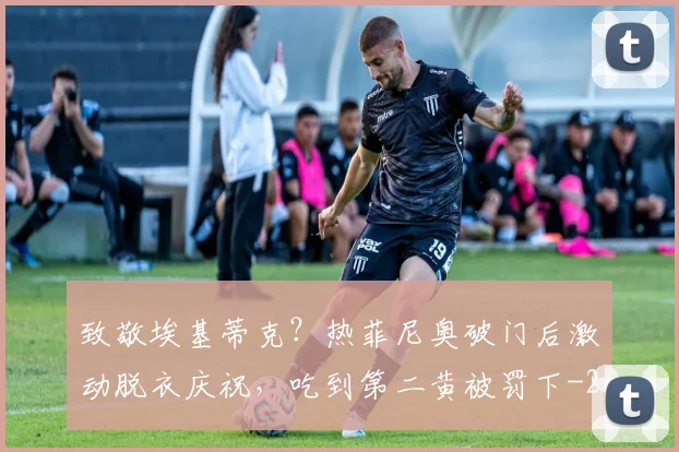 致敬埃基蒂克？热菲尼奥破门后激动脱衣庆祝，吃到第二黄被罚下